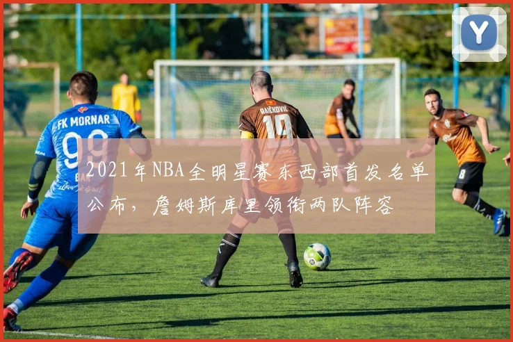 2021年NBA全明星赛东西部首发名单公布，詹姆斯库里领衔两队阵容