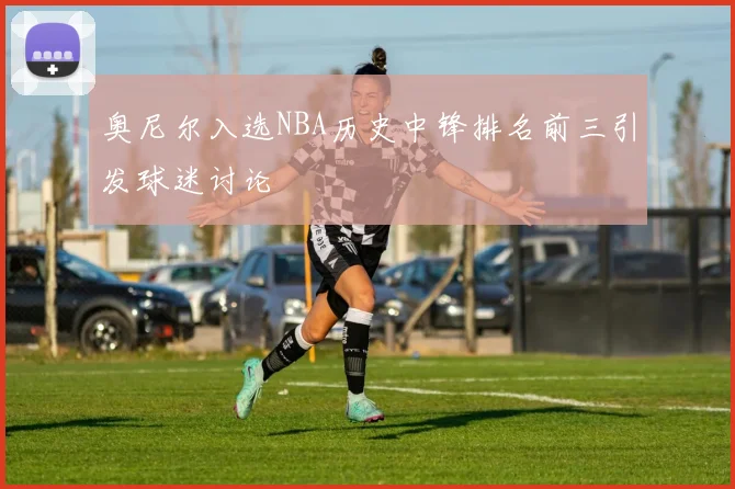 奥尼尔入选NBA历史中锋排名前三引发球迷讨论