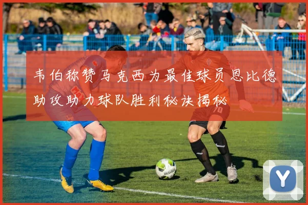 韦伯称赞马克西为最佳球员恩比德助攻助力球队胜利秘诀揭秘