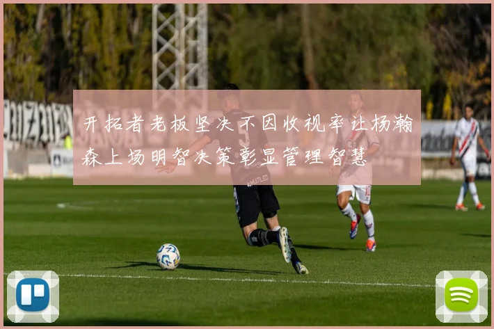开拓者老板坚决不因收视率让杨瀚森上场明智决策彰显管理智慧